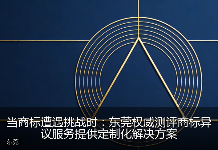 当商标遭遇挑战时：东莞权威测评商标异议服务提供定制化解决方案